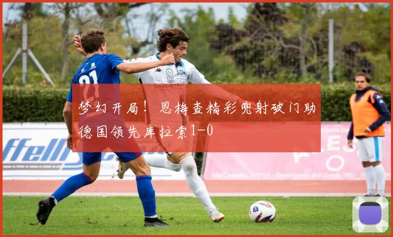 梦幻开局！恩梅查精彩兜射破门助德国领先库拉索1-0